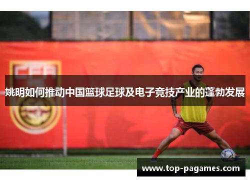 姚明如何推动中国篮球足球及电子竞技产业的蓬勃发展 姚明如何推动中国篮球足球及电子竞技产业的蓬勃发展