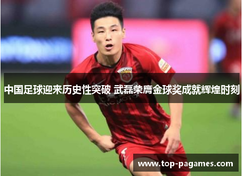 中国足球迎来历史性突破 武磊荣膺金球奖成就辉煌时刻