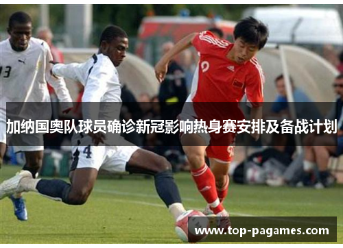 加纳国奥队球员确诊新冠影响热身赛安排及备战计划
