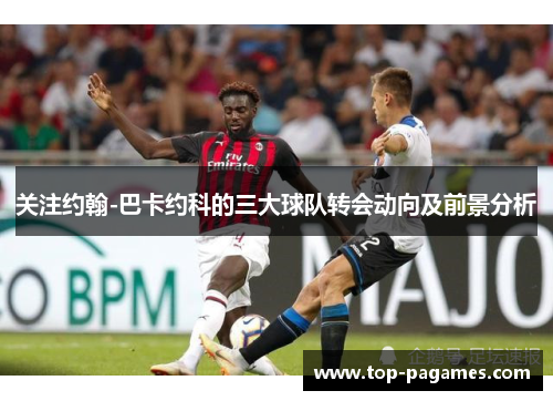 关注约翰-巴卡约科的三大球队转会动向及前景分析