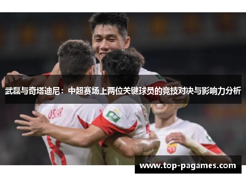 武磊与奇塔迪尼：中超赛场上两位关键球员的竞技对决与影响力分析