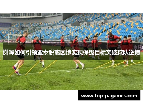 谢晖如何引领亚泰脱离困境实现保级目标突破球队逆境