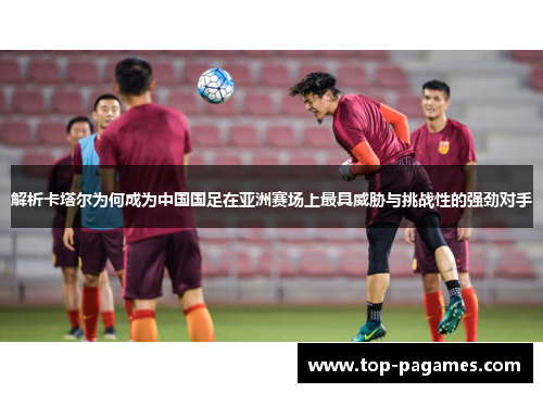 解析卡塔尔为何成为中国国足在亚洲赛场上最具威胁与挑战性的强劲对手 解析卡塔尔为何成为中国国足在亚洲赛场上最具威胁与挑战性的强劲对手