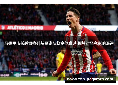马德里市长感慨格列兹曼离队将令他难过 称其对马竞影响深远
