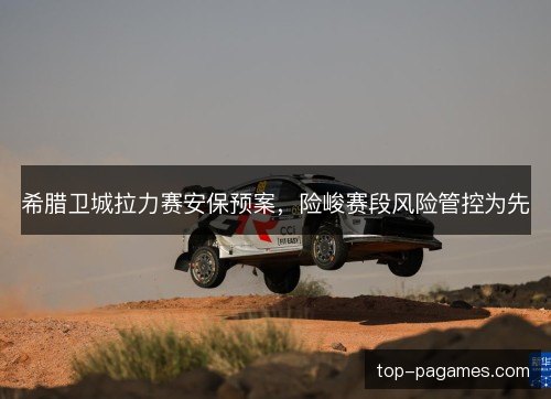 希腊卫城拉力赛安保预案，险峻赛段风险管控为先