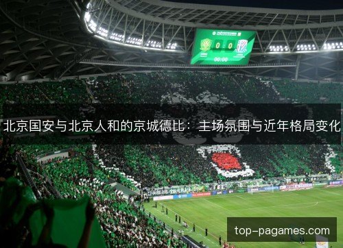北京国安与北京人和的京城德比：主场氛围与近年格局变化